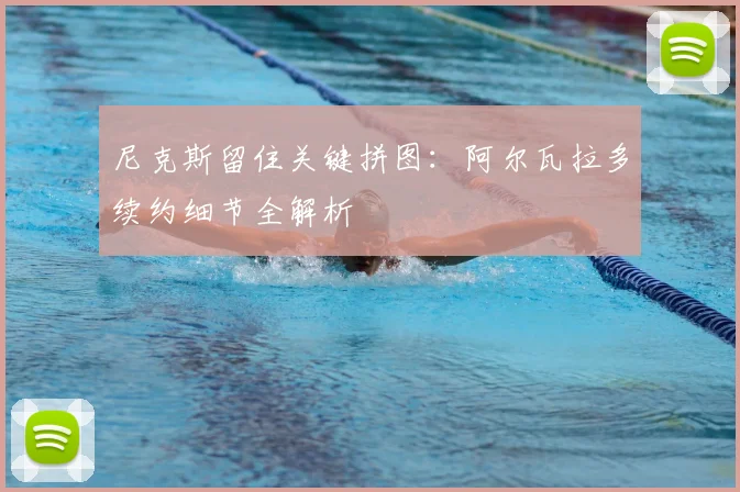 尼克斯留住关键拼图：阿尔瓦拉多续约细节全解析