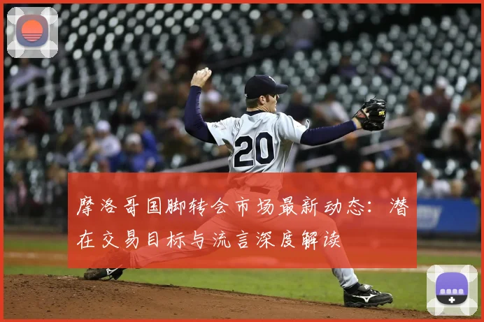 摩洛哥国脚转会市场最新动态：潜在交易目标与流言深度解读