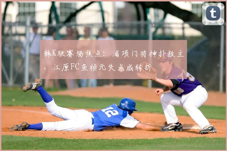 韩K联赛场焦点：浦项门将神扑救主，江原FC鱼祯元失点成转折