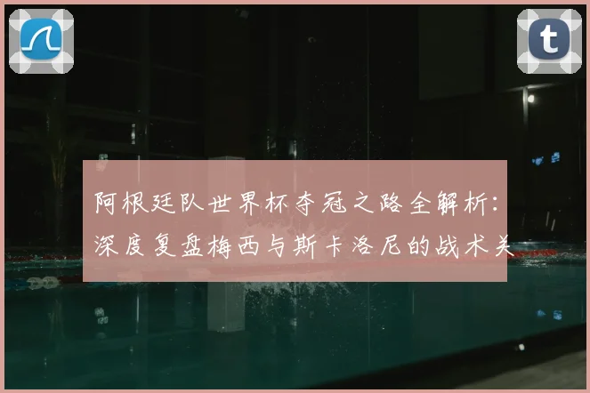 阿根廷队世界杯夺冠之路全解析：深度复盘梅西与斯卡洛尼的战术关键