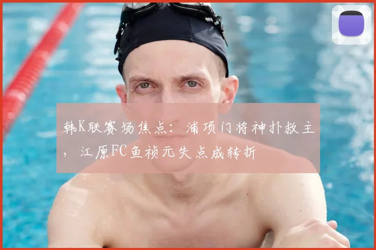 韩K联赛场焦点：浦项门将神扑救主，江原FC鱼祯元失点成转折