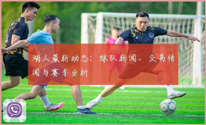 湖人最新动态：球队新闻、交易传闻与赛季分析