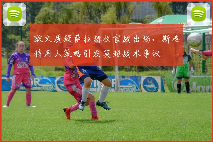 欧文质疑萨拉赫收官战出场，斯洛特用人策略引发英超战术争议
